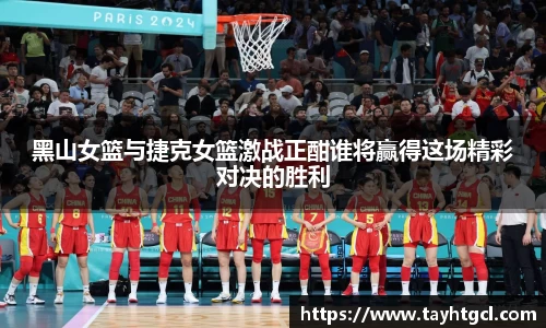黑山女篮与捷克女篮激战正酣谁将赢得这场精彩对决的胜利