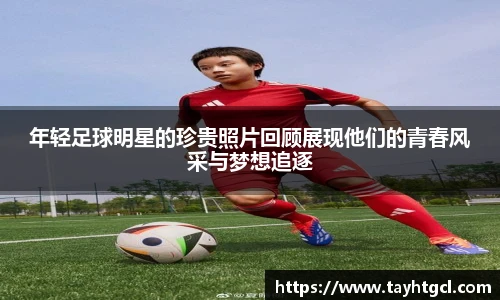 年轻足球明星的珍贵照片回顾展现他们的青春风采与梦想追逐
